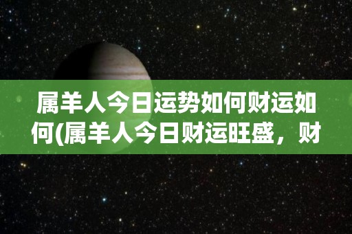 属羊人今日运势如何财运如何(属羊人今日财运旺盛，财源滚滚，运势高涨！)