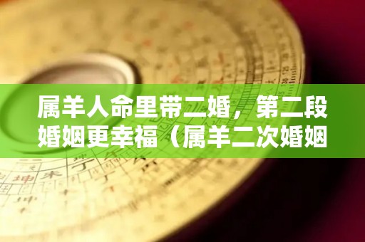 属羊人命里带二婚，第二段婚姻更幸福（属羊二次婚姻在几岁）