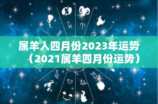 属羊人四月份2023年运势（2021属羊四月份运势）