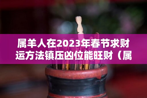 属羊人在2023年春节求财运方法镇压凶位能旺财（属羊的在2023年的运势怎么样 全年）