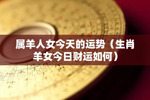 属羊人女今天的运势（生肖羊女今日财运如何）