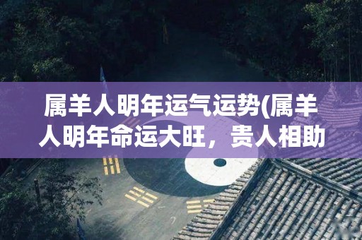 属羊人明年运气运势(属羊人明年命运大旺，贵人相助福星高照)