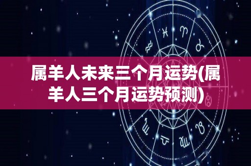 属羊人未来三个月运势(属羊人三个月运势预测)