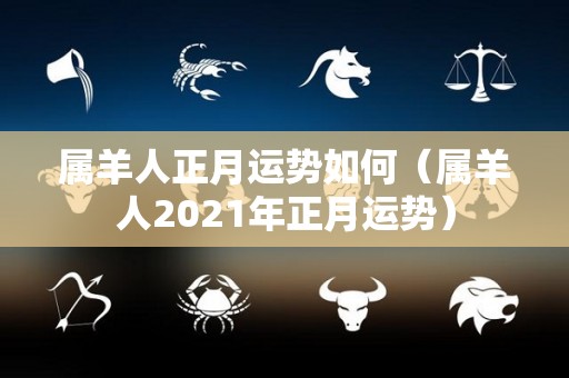 属羊人正月运势如何（属羊人2021年正月运势）