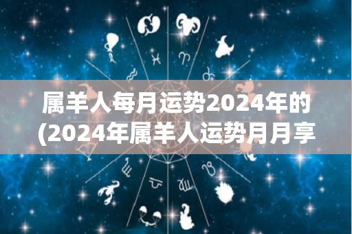 属羊人每月运势2024年的(2024年属羊人运势月月享好福)