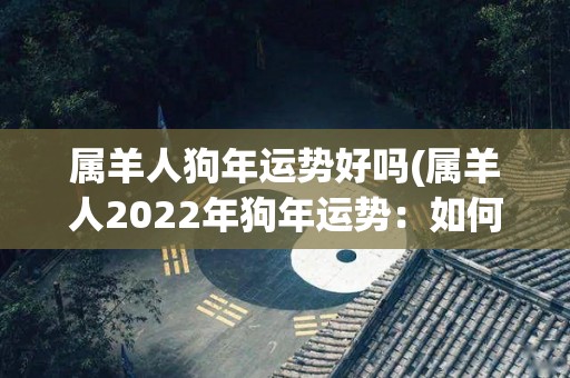 属羊人狗年运势好吗(属羊人2022年狗年运势：如何实现好运？)