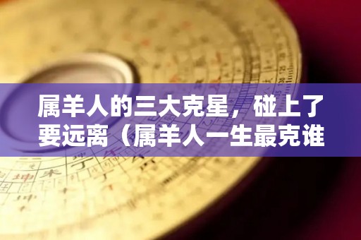 属羊人的三大克星，碰上了要远离（属羊人一生最克谁?说出来吓死人）