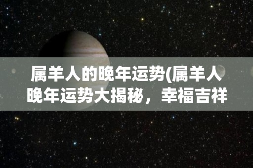 属羊人的晚年运势(属羊人晚年运势大揭秘，幸福吉祥如期而至！)