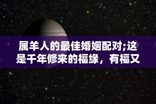 属羊人的最佳婚姻配对;这是千年修来的福缘，有福又有财？（属羊的婚姻最佳配偶属相）