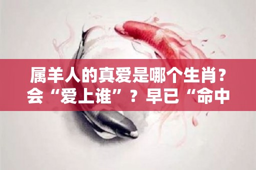 属羊人的真爱是哪个生肖？会“爱上谁”？早已“命中注定”！（属羊会爱上什么生肖）