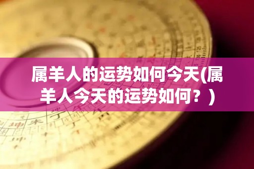 属羊人的运势如何今天(属羊人今天的运势如何？)