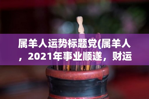 属羊人运势标题党(属羊人，2021年事业顺遂，财运旺盛，家庭和谐，幸福美满。)