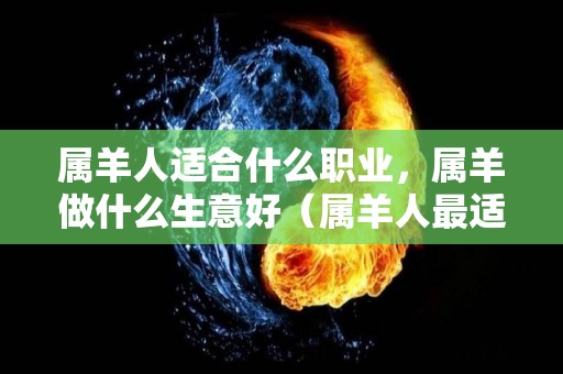 属羊人适合什么职业，属羊做什么生意好（属羊人最适合从事什么职业?）