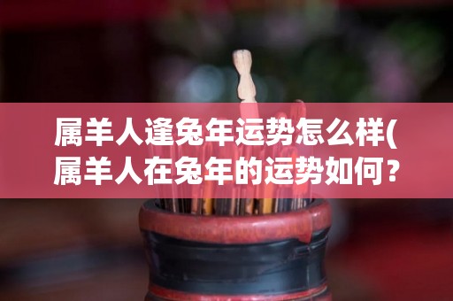 属羊人逢兔年运势怎么样(属羊人在兔年的运势如何？)