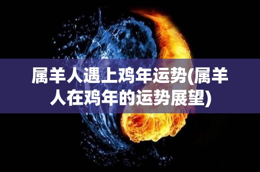 属羊人遇上鸡年运势(属羊人在鸡年的运势展望)
