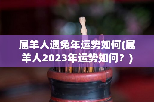 属羊人遇兔年运势如何(属羊人2023年运势如何？)