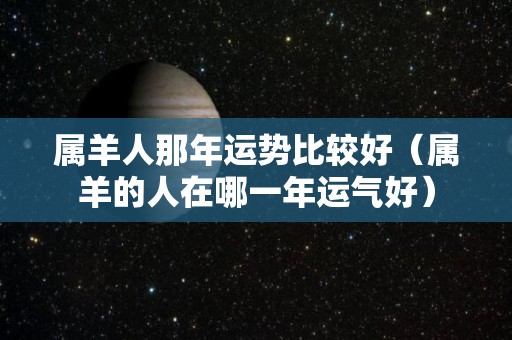 属羊人那年运势比较好（属羊的人在哪一年运气好）