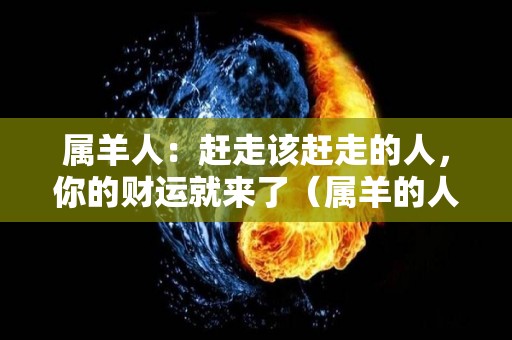 属羊人：赶走该赶走的人，你的财运就来了（属羊的人怎么办）