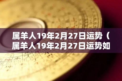 属羊人19年2月27日运势（属羊人19年2月27日运势如何）