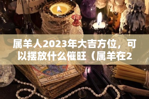 属羊人2023年大吉方位，可以摆放什么催旺（属羊在2023）