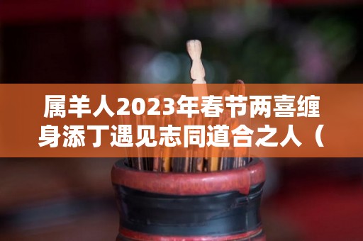 属羊人2023年春节两喜缠身添丁遇见志同道合之人（属羊的2023年犯什么太岁）