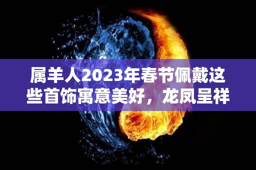 属羊人2023年春节佩戴这些首饰寓意美好，龙凤呈祥，大吉大利！（2021年属羊戴什么防破财）