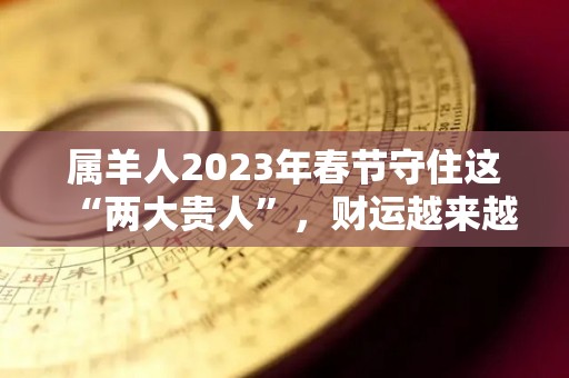 属羊人2023年春节守住这“两大贵人”，财运越来越旺！（属羊的2023年全年运势如何）