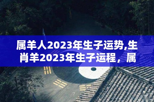 属羊人2023年生子运势,生肖羊2023年生子运程，属羊人2023年生子运程