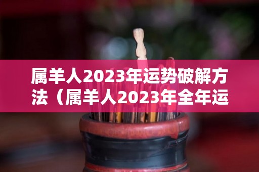 属羊人2023年运势破解方法（属羊人2023年全年运势详解每月）