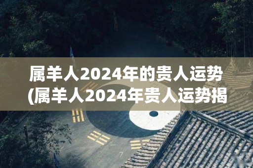 属羊人2024年的贵人运势(属羊人2024年贵人运势揭秘)