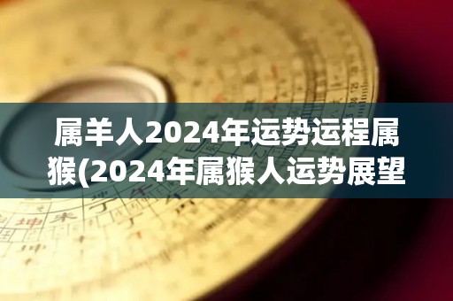 属羊人2024年运势运程属猴(2024年属猴人运势展望)