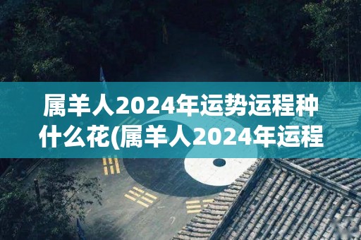 属羊人2024年运势运程种什么花(属羊人2024年运程，花开吉祥如意，大展宏图)