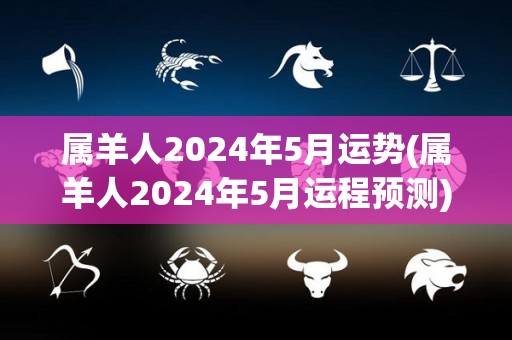 属羊人2024年5月运势(属羊人2024年5月运程预测)