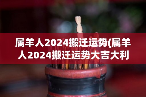 属羊人2024搬迁运势(属羊人2024搬迁运势大吉大利)