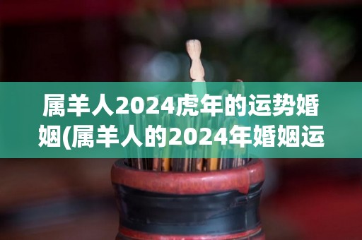 属羊人2024虎年的运势婚姻(属羊人的2024年婚姻运势：虎年将带来怎样的情感变化？)