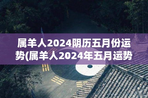 属羊人2024阴历五月份运势(属羊人2024年五月运势测算)