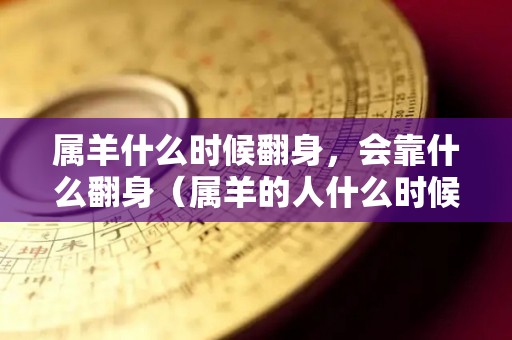 属羊什么时候翻身，会靠什么翻身（属羊的人什么时候运气才会好）