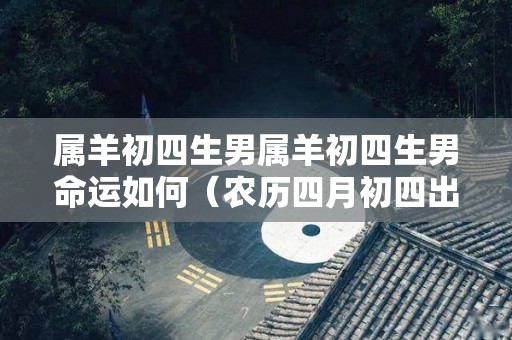 属羊初四生男属羊初四生男命运如何（农历四月初四出生的属羊人）