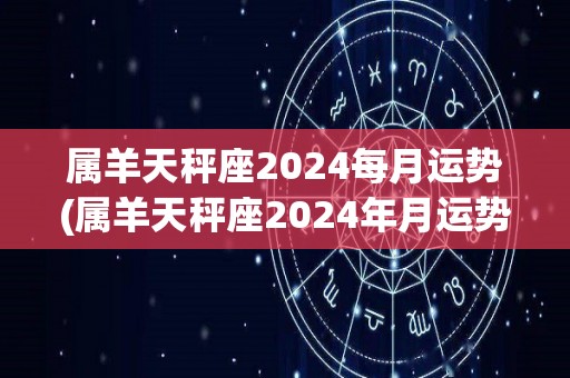 属羊天秤座2024每月运势(属羊天秤座2024年月运势大揭秘！)