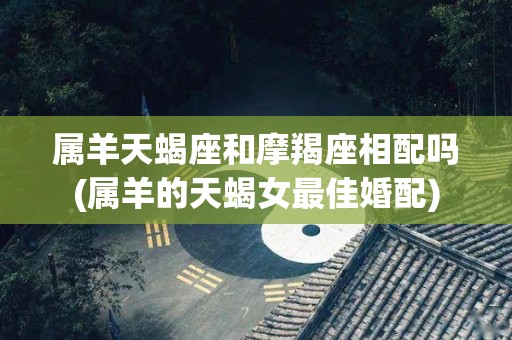 属羊天蝎座和摩羯座相配吗(属羊的天蝎女最佳婚配)