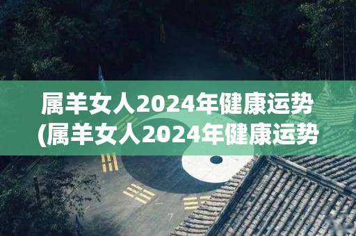 属羊女人2024年健康运势(属羊女人2024年健康运势分析)