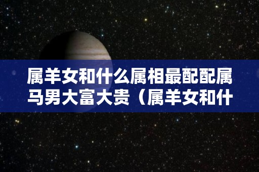 属羊女和什么属相最配配属马男大富大贵（属羊女和什么最般配）