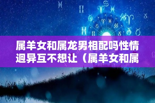 属羊女和属龙男相配吗性情迥异互不想让（属羊女和属龙男婚配好吗）