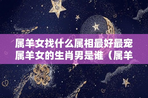 属羊女找什么属相最好最宠属羊女的生肖男是谁（属羊女找个属什么的男最配）