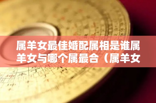 属羊女最佳婚配属相是谁属羊女与哪个属最合（属羊女与什么属相相配好）