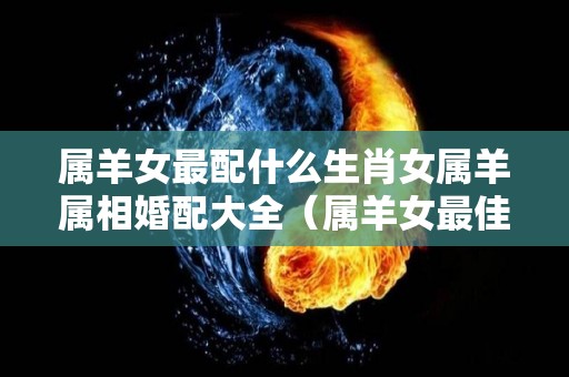 属羊女最配什么生肖女属羊属相婚配大全（属羊女最佳婚配属相最好）
