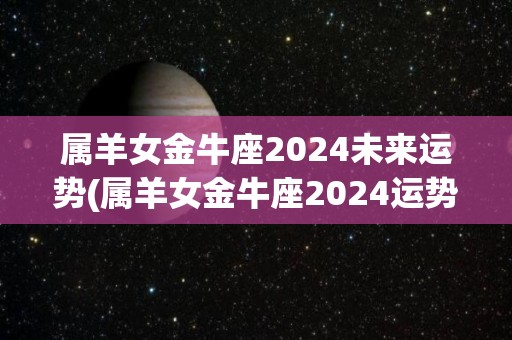 属羊女金牛座2024未来运势(属羊女金牛座2024运势展望)