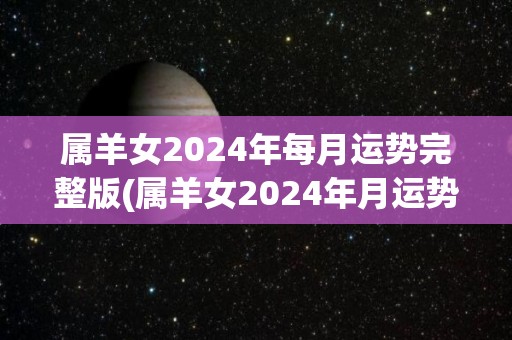 属羊女2024年每月运势完整版(属羊女2024年月运势全解析)