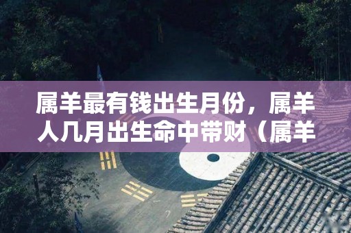 属羊最有钱出生月份，属羊人几月出生命中带财（属羊富豪几月出生最多）