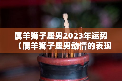 属羊狮子座男2023年运势（属羊狮子座男动情的表现）